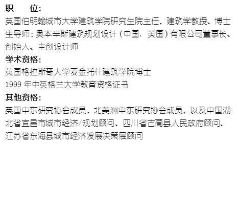 职    位： 英国伯明翰城市大学建筑学院研究生院主任，建筑学教授、博士生导师；奥本辛斯建筑规划设计（中国. 英国）有限公司董事长、创始人、主创设计师学术资格：英国格拉斯哥大学麦金托什建筑学院博士1999年中英格兰大学教育资格证书其他资格：英国中东研究协会成员、北美洲中东研究协会成员，以及中国湖北省宜昌市城市经济/规划顾问、四川省古蔺县人民政府顾问、江苏省东海县城市经济发展决策层顾问